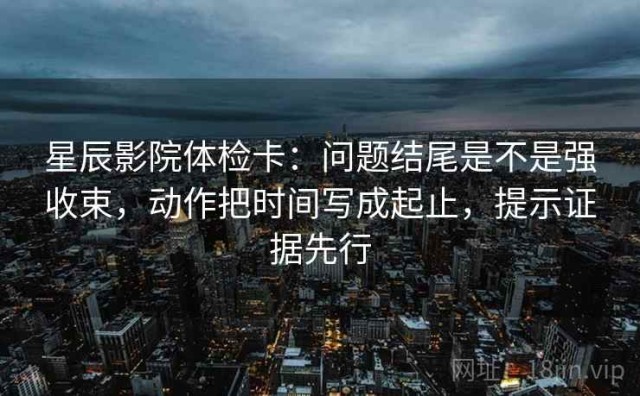 星辰影院体检卡：问题结尾是不是强收束，动作把时间写成起止，提示证据先行