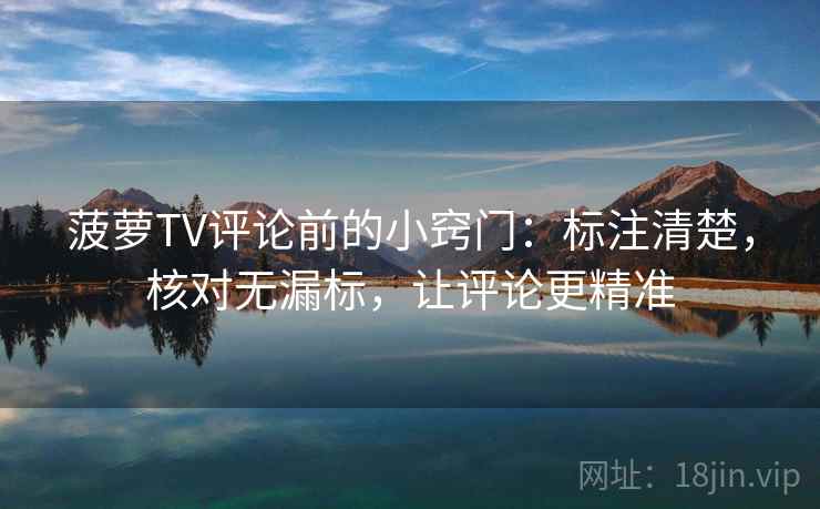 菠萝TV评论前的小窍门：标注清楚，核对无漏标，让评论更精准