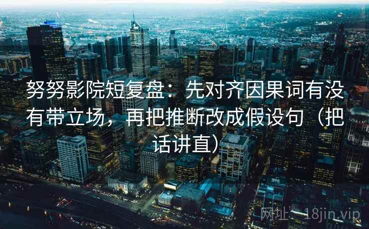努努影院短复盘：先对齐因果词有没有带立场，再把推断改成假设句（把话讲直）