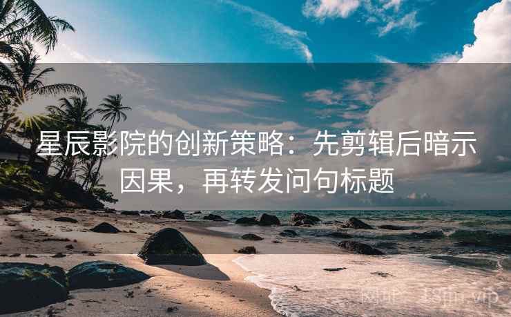 星辰影院的创新策略：先剪辑后暗示因果，再转发问句标题