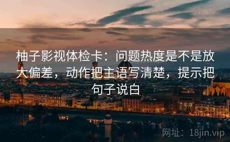 柚子影视体检卡：问题热度是不是放大偏差，动作把主语写清楚，提示把句子说白