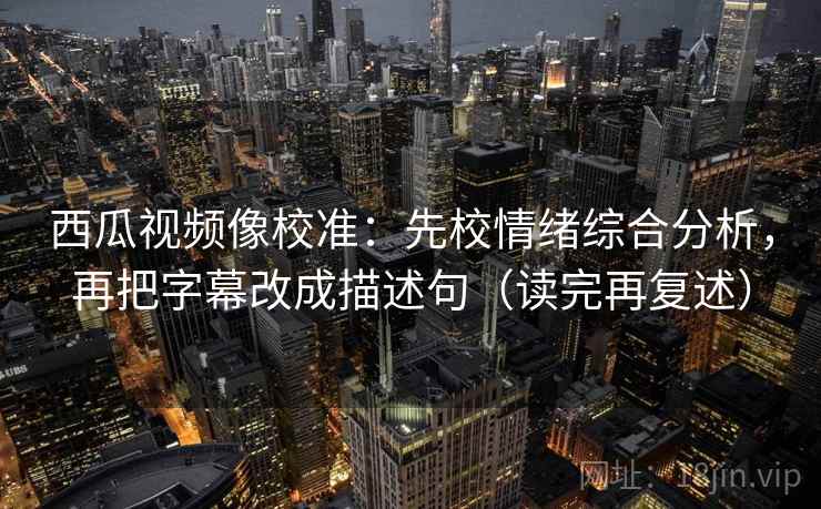 西瓜视频像校准：先校情绪综合分析，再把字幕改成描述句（读完再复述）