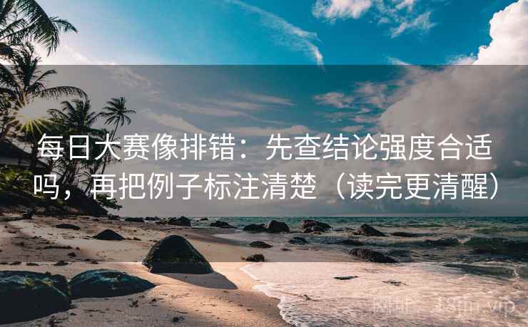 每日大赛像排错：先查结论强度合适吗，再把例子标注清楚（读完更清醒）