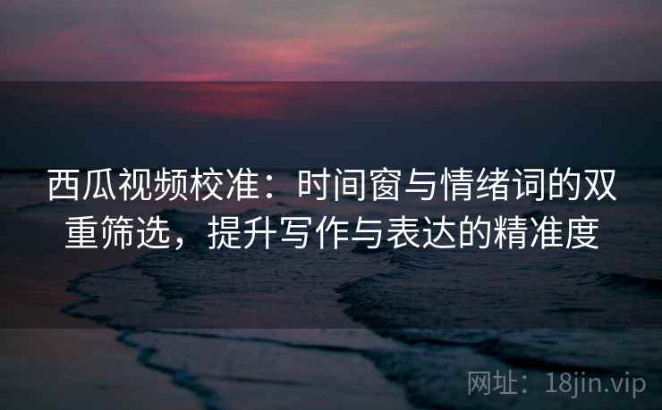 西瓜视频校准：时间窗与情绪词的双重筛选，提升写作与表达的精准度