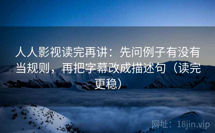 人人影视读完再讲：先问例子有没有当规则，再把字幕改成描述句（读完更稳）