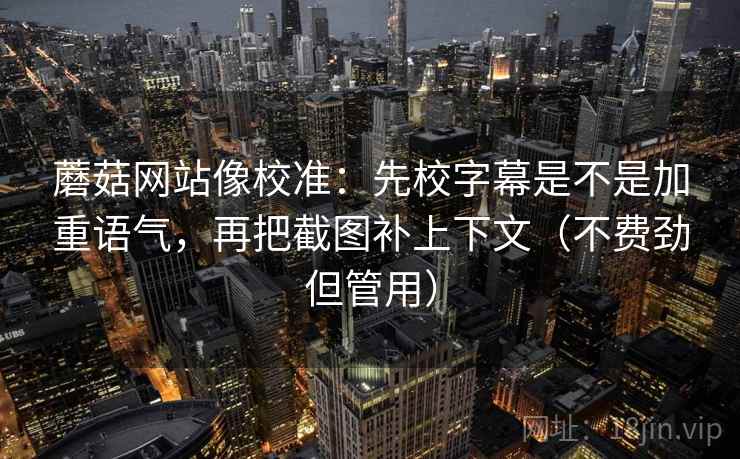 蘑菇网站像校准：先校字幕是不是加重语气，再把截图补上下文（不费劲但管用）
