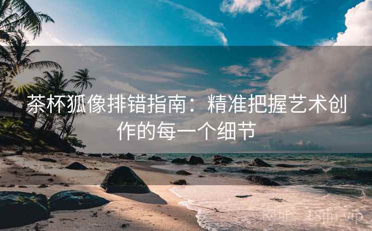 茶杯狐像排错指南:精准把握艺术创作的每一个细节 茶杯狐像排错指南:精准把握艺术创作的每一个细节
