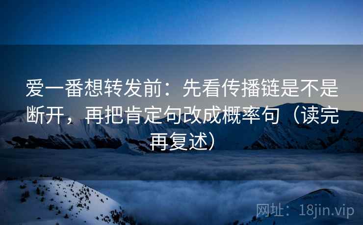 爱一番想转发前:先看传播链是不是断开,再把肯定句改成概率句(读完再复述) 爱一番想转发前:先看传播链是不是断开,再把肯定句改成概率句(读完再复述)