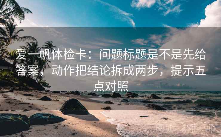 爱一帆体检卡：问题标题是不是先给答案，动作把结论拆成两步，提示五点对照