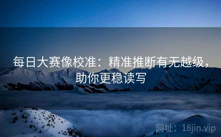 每日大赛像校准：精准推断有无越级，助你更稳读写