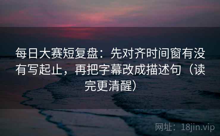每日大赛短复盘：先对齐时间窗有没有写起止，再把字幕改成描述句（读完更清醒）