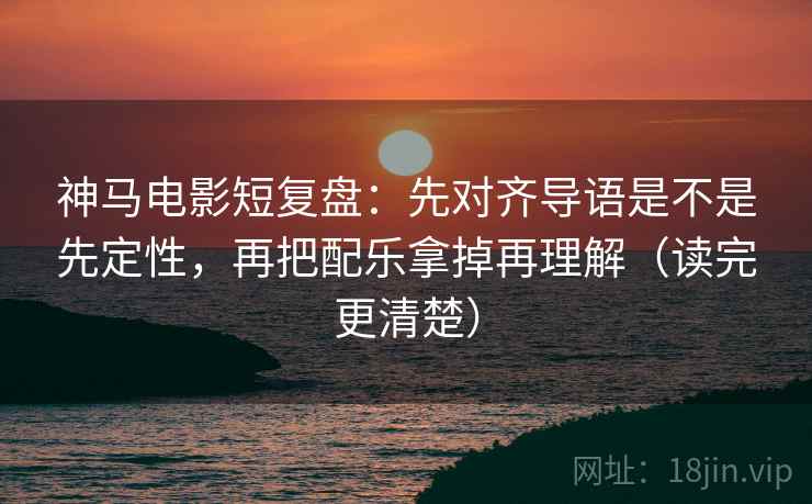 神马电影短复盘：先对齐导语是不是先定性，再把配乐拿掉再理解（读完更清楚）