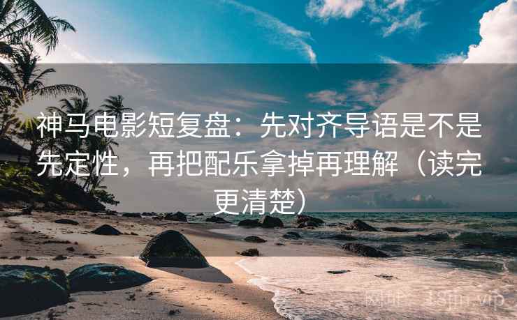 神马电影短复盘：先对齐导语是不是先定性，再把配乐拿掉再理解（读完更清楚）