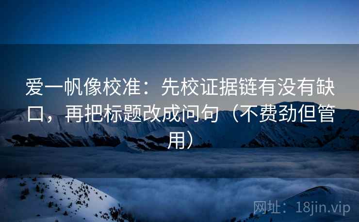 爱一帆像校准:先校证据链有没有缺口,再把标题改成问句(不费劲但管用) 爱一帆像校准:先校证据链有没有缺口,再把标题改成问句(不费劲但管用)
