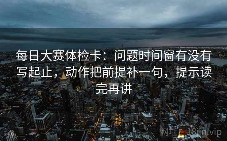 每日大赛体检卡：问题时间窗有没有写起止，动作把前提补一句，提示读完再讲