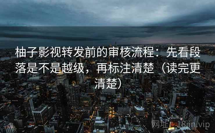 柚子影视转发前的审核流程:先看段落是不是越级,再标注清楚(读完更清楚) 柚子影视转发前的审核流程:先看段落是不是越级,再标注清楚(读完更清楚)