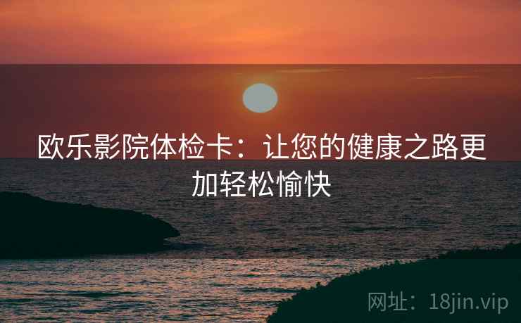 欧乐影院体检卡:让您的健康之路更加轻松愉快 欧乐影院体检卡:让您的健康之路更加轻松愉快
